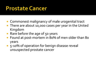  Commonest malignancy of male urogenital tract
 There are about 10,000 cases per year in the United
Kingdom
 Rare before the age of 50 years
 Found at post-mortem in 80% of men older than 80
years
 5-10% of operation for benign disease reveal
unsuspected prostate cancer
 