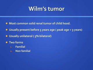 Wilm’s tumor
 Most common solid renal tumor of child hood.
 Usually present before 5 years age ( peak age = 3 years)
 Usually unilateral ( 5% bilateral)
 Two forms
1. Familial
2. Non familial
 