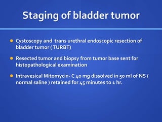 Staging of bladder tumor
 Cystoscopy and trans urethral endoscopic resection of
bladder tumor (TURBT)
 Resected tumor and biopsy from tumor base sent for
histopathological examination
 Intravesical Mitomycin- C 40 mg dissolved in 50 ml of NS (
normal saline ) retained for 45 minutes to 1 hr.
 