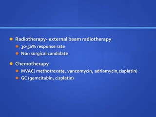  Radiotherapy- external beam radiotherapy
 30-50% response rate
 Non surgical candidate
 Chemotherapy
 MVAC( methotrexate, vancomycin, adriamycin,cisplatin)
 GC (gemcitabin, cisplatin)
 