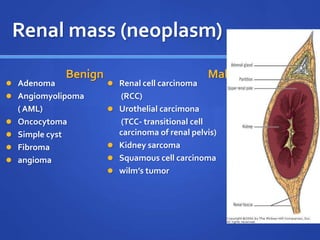 Renal mass (neoplasm)
Benign
 Adenoma
 Angiomyolipoma
( AML)
 Oncocytoma
 Simple cyst
 Fibroma
 angioma
Malignent
 Renal cell carcinoma
(RCC)
 Urothelial carcimona
(TCC- transitional cell
carcinoma of renal pelvis)
 Kidney sarcoma
 Squamous cell carcinoma
 wilm’s tumor
 