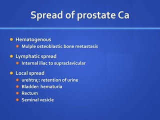 Spread of prostate Ca
 Hematogenous
 Mulple osteoblastic bone metastasis
 Lymphatic spread
 Internal iliac to supraclavicular
 Local spread
 urehtra;: retention of urine
 Bladder: hematuria
 Rectum
 Seminal vesicle
 