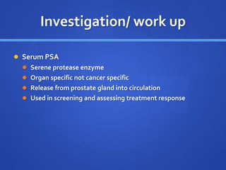 Investigation/ work up
 Serum PSA
 Serene protease enzyme
 Organ specific not cancer specific
 Release from prostate gland into circulation
 Used in screening and assessing treatment response
 