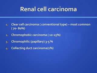 Renal cell carcinoma
1. Clear cell carcinoma ( conventional type) – most common
( 70- 80%)
2. Chromophobic carcinoma ( 10-15%)
3. Chromophilic (papillary) 3-5 %
4. Collecting duct carcinoma(1%)
 