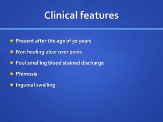 Clinical features
 Present after the age of 50 years
 Non healing ulcer over penis
 Foul smelling blood stained discharge
 Phimosis
 Inguinal swelling
 