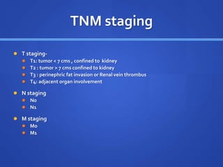 TNM staging
 T staging-
 T1: tumor < 7 cms , confined to kidney
 T2 : tumor > 7 cms confined to kidney
 T3 : perinephric fat invasion or Renal vein thrombus
 T4: adjacent organ involvement
 N staging
 N0
 N1
 M staging
 Mo
 M1
 