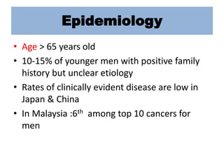 Epidemiology
• Age > 65 years old
• 10-15% of younger men with positive family
history but unclear etiology
• Rates of clinically evident disease are low in
Japan & China
• In Malaysia :6th among top 10 cancers for
men
 