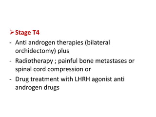 Stage T4
- Anti androgen therapies (bilateral
orchidectomy) plus
- Radiotherapy ; painful bone metastases or
spinal cord compression or
- Drug treatment with LHRH agonist anti
androgen drugs
 