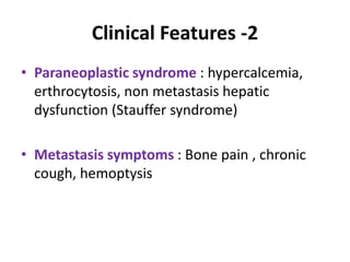 Clinical Features -2
• Paraneoplastic syndrome : hypercalcemia,
erthrocytosis, non metastasis hepatic
dysfunction (Stauffer syndrome)
• Metastasis symptoms : Bone pain , chronic
cough, hemoptysis
 