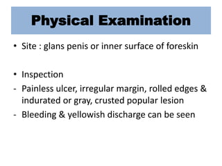 Physical Examination
• Site : glans penis or inner surface of foreskin
• Inspection
- Painless ulcer, irregular margin, rolled edges &
indurated or gray, crusted popular lesion
- Bleeding & yellowish discharge can be seen
 