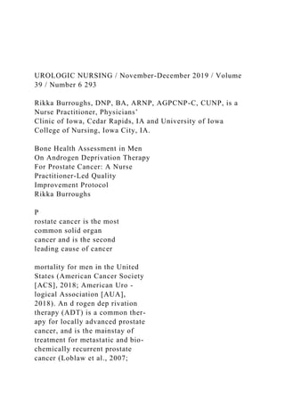 UROLOGIC NURSING / November-December 2019 / Volume
39 / Number 6 293
Rikka Burroughs, DNP, BA, ARNP, AGPCNP-C, CUNP, is a
Nurse Practitioner, Physicians’
Clinic of Iowa, Cedar Rapids, IA and University of Iowa
College of Nursing, Iowa City, IA.
Bone Health Assessment in Men
On Androgen Deprivation Therapy
For Prostate Cancer: A Nurse
Practitioner-Led Quality
Improvement Protocol
Rikka Burroughs
P
rostate cancer is the most
common solid organ
cancer and is the second
leading cause of cancer
mortality for men in the United
States (American Cancer Society
[ACS], 2018; American Uro -
logical Association [AUA],
2018). An d rogen dep rivation
therapy (ADT) is a common ther-
apy for locally advanced prostate
cancer, and is the mainstay of
treatment for metastatic and bio-
chemically recurrent prostate
cancer (Loblaw et al., 2007;
 