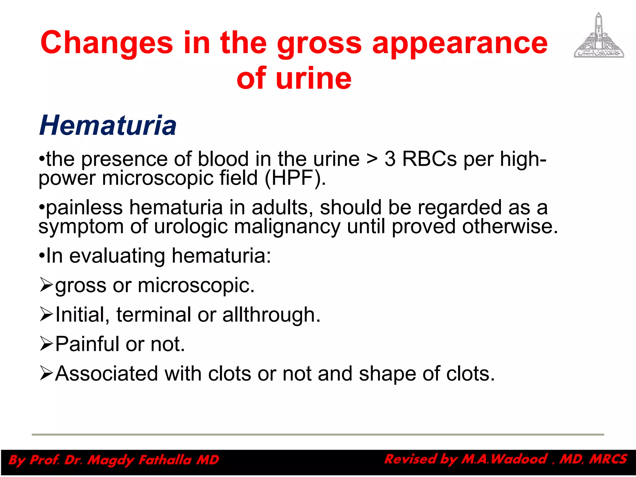 Changes in the gross appearance of urine Hematuria   the presence of blood in the urine > 3 RBCs per high-power microscopic field (HPF).  painless hematuria in adults, should be regarded as a symptom of urologic malignancy until proved otherwise. In evaluating hematuria: gross or microscopic.  Initial, terminal or allthrough. Painful or not. Associated with clots or not and shape of clots.   Magdy Fath-Alla, 2009 