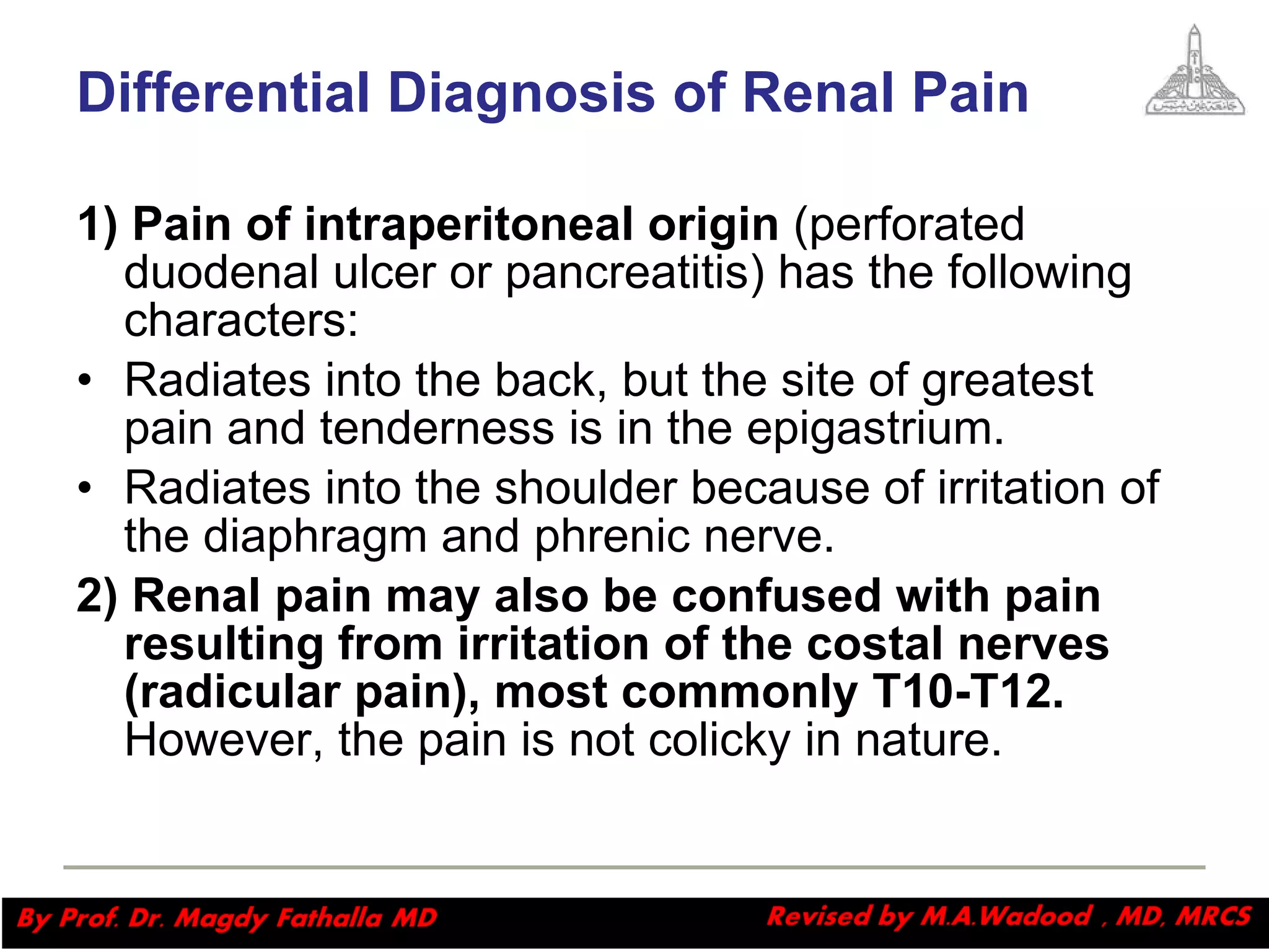 Differential Diagnosis of Renal Pain 1) Pain of intraperitoneal origin  (perforated duodenal ulcer or pancreatitis) has the following characters: Radiates into the back, but the site of greatest pain and tenderness is in the epigastrium.  Radiates into the shoulder because of irritation of the diaphragm and phrenic nerve.  2) Renal pain may also be confused with pain resulting from irritation of the costal nerves (radicular pain), most commonly T10-T12.  However, the pain is not colicky in nature. Magdy Fath-Alla, 2009 