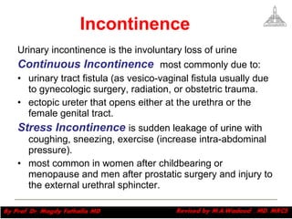 Incontinence Urinary incontinence is the involuntary loss of urine  Continuous Incontinence  most commonly due to: urinary tract fistula (as vesico-vaginal fistula usually due to gynecologic surgery, radiation, or obstetric trauma.  ectopic ureter that opens either at the urethra or the female genital tract.  Stress Incontinence  is sudden leakage of urine with coughing, sneezing, exercise (increase intra-abdominal pressure).  most common in women after childbearing or menopause and men after prostatic surgery and injury to the external urethral sphincter.    Magdy Fath-Alla, 2009 