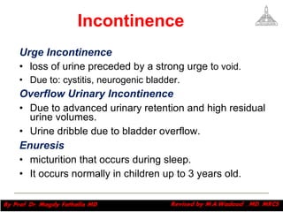 Incontinence Urge Incontinence  loss of urine preceded by a strong urge t o void.  Due to: cystitis, neurogenic bladder. Overflow Urinary Incontinence  Due to advanced urinary retention and high residual urine volumes.  Urine dribble due to bladder overflow.  Enuresis   micturition that occurs during sleep.  It occurs normally in children up to 3 years old. Magdy Fath-Alla, 2009 
