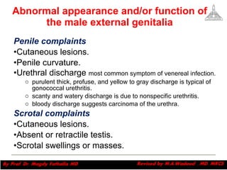 Abnormal appearance and/or function of the male external genitalia Penile complaints Cutaneous lesions. Penile curvature. Urethral discharge  most common symptom of venereal infection.  purulent thick, profuse, and yellow to gray discharge is typical of gonococcal urethritis. scanty and watery discharge is due to nonspecific urethritis. bloody discharge suggests carcinoma of the urethra. Scrotal complaints Cutaneous lesions. Absent or retractile testis. Scrotal swellings or masses. Magdy Fath-Alla, 2009 
