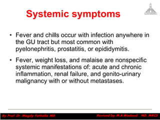 Systemic symptoms Fever and chills occur with infection anywhere in the GU tract but most common with pyelonephritis, prostatitis, or epididymitis.  Fever, weight loss, and malaise are nonspecific systemic manifestations of: acute and chronic inflammation, renal failure, and genito-urinary malignancy with or without metastases. Magdy Fath-Alla, 2009 