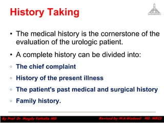 History Taking The medical history is the cornerstone of the evaluation of the urologic patient.  A complete history can be divided into:  The chief complaint  History of the present illness The patient's past medical and surgical history Family history.  Magdy Fath-Alla, 2009 