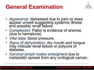 General Examination Apperance:  distressed due to pain or does appear unwell suggesting systemic illness and possibly renal failure.  Complexion:  Pallor is evidence of anemia (due to hematuria).  Vital data:  blood pressure. Signs of dehydration:  dry mouth and tongue may indicate renal failure or polyuria of diabetes.  Cervical lymph nodes enlargment  due to metastatic spread from any urological cancer.  Magdy Fath-Alla, 2009 
