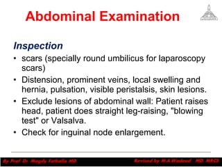 Abdominal Examination Inspection  scars (specially round umbilicus for laparoscopy scars) Distension, prominent veins, local swelling and hernia, pulsation, visible peristalsis, skin lesions. Exclude lesions of abdominal wall: Patient raises head, patient does straight leg-raising, "blowing test" or Valsalva.  Check for inguinal node enlargement. Magdy Fath-Alla, 2009 