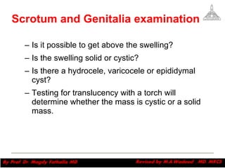 Is it possible to get above the swelling?  Is the swelling solid or cystic?  Is there a hydrocele, varicocele or epididymal cyst?  Testing for translucency with a torch will determine whether the mass is cystic or a solid mass.  Magdy Fath-Alla, 2009 Scrotum and Genitalia examination 