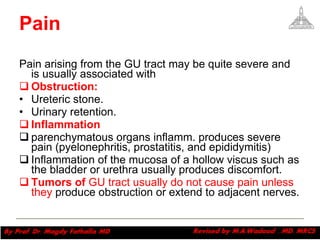 Pain Pain arising from the GU tract may be quite severe and is usually associated with  Obstruction: Ureteric stone.  Urinary retention. Inflammation   parenchymatous organs inflamm. produces severe pain (pyelonephritis, prostatitis, and epididymitis) Inflammation of the mucosa of a hollow viscus such as the bladder or urethra usually produces discomfort. Tumors of  GU tract usually do not cause pain unless they  produce obstruction or extend to adjacent nerves. Magdy Fath-Alla, 2009 