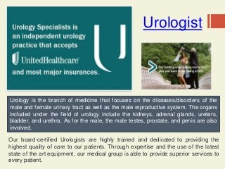 Urologist
Our board-certified Urologists are highly trained and dedicated to providing the
highest quality of care to our patients. Through expertise and the use of the latest
state of the art equipment, our medical group is able to provide superior services to
every patient.
Urology is the branch of medicine that focuses on the diseases/disorders of the
male and female urinary tract as well as the male reproductive system. The organs
included under the field of urology include the kidneys, adrenal glands, ureters,
bladder, and urethra. As for the male, the male testes, prostate, and penis are also
involved.
 