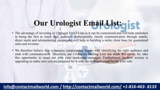 Our Urologist Email List:
• The advantage of investing in Urologist Email Lists is it can be customized and will help marketers
in being the first to reach their audience. Subsequently, timely communication through emails,
direct mails and telemarketing campaigns, will help in building a niche client base for guaranteed
sales and revenue.
• We therefore believe that systematic campaigning begins with identifying the right audience and
ends with communication. Therefore, our Urologists Mailing Lists has made this easier. So, take
this opportunity to stand out with your marketing messages. Furthermore, medical science is
upgrading so make sure you are prepared for it with the urologist email list by your side.
info@contactmailworld.com / http://contactmailworld.com/ +1-816-463- 8133
 