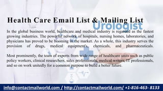 In the global business world, healthcare and medical industry is regarded as the fastest
growing industries. The powerful network of hospitals, nursing homes, laboratories, and
physicians has proved to be booming in the market. As a whole, this industry serves the
provision of drugs, medical equipment's, chemicals, and pharmaceuticals.
Most prominently, the team of experts from wide range of healthcare units such as public
policy workers, clinical researchers, sales professionals, medical writers, IT professionals,
and so on work unitedly for a common purpose to build a better future.
Health Care Email List & Mailing List
info@contactmailworld.com / http://contactmailworld.com/ +1-816-463- 8133
 