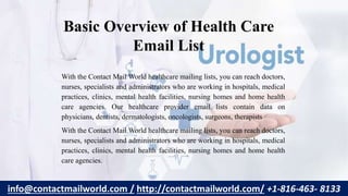 Basic Overview of Health Care
Email List
With the Contact Mail World healthcare mailing lists, you can reach doctors,
nurses, specialists and administrators who are working in hospitals, medical
practices, clinics, mental health facilities, nursing homes and home health
care agencies. Our healthcare provider email lists contain data on
physicians, dentists, dermatologists, oncologists, surgeons, therapists
With the Contact Mail World healthcare mailing lists, you can reach doctors,
nurses, specialists and administrators who are working in hospitals, medical
practices, clinics, mental health facilities, nursing homes and home health
care agencies.
info@contactmailworld.com / http://contactmailworld.com/ +1-816-463- 8133
 