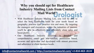 Why you should opt for Healthcare
Industry Mailing Lists from Contact
Mail World?
• With Healthcare Industry Mailing List, you will be able to
select the best Healthcare leads for your needs based on
geography, practice type, practice size and more. By targeting
the managers and executives, within the industries of interest,
you'll be able to effectively and efficiently close sales and
boost profits.
• Our Healthcare Industry directory is detailed and
comprehensive, email and tele-verified, permission based,
accurate and up-to-date and developed with utmost precision
and adherence to client business needs.
info@contactmailworld.com / http://contactmailworld.com/ +1-816-463- 8133
 