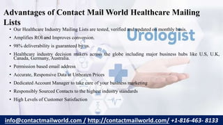 • Our Healthcare Industry Mailing Lists are tested, verified and updated on monthly basis.
• Amplifies ROI and Improves conversion.
• 98% deliverability is guaranteed by us.
• Healthcare industry decision makers across the globe including major business hubs like U.S, U.K,
Canada, Germany, Australia.
• Permission based email address
• Accurate, Responsive Data at Unbeaten Prices
• Dedicated Account Manager to take care of your business marketing
• Responsibly Sourced Contacts to the highest industry standards
• High Levels of Customer Satisfaction
Advantages of Contact Mail World Healthcare Mailing
Lists
info@contactmailworld.com / http://contactmailworld.com/ +1-816-463- 8133
 