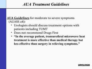 AUA Treatment Guidelines AUA Guidelines   for moderate to severe symptoms (AUASS ≥8) : Urologists should discuss treatment options with patients including TUMT Does not recommend Drugs First “ In the average patient, transurethral microwave heat treatment is more effective than medical therapy but less effective than surgery in relieving symptoms.” 