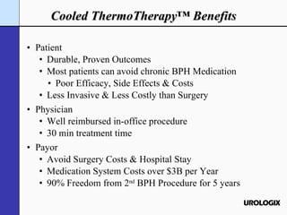 Cooled ThermoTherapy™ Benefits Patient Durable, Proven Outcomes Most patients can avoid chronic BPH Medication Poor Efficacy, Side Effects & Costs Less Invasive & Less Costly than Surgery Physician Well reimbursed in-office procedure 30 min treatment time Payor Avoid Surgery Costs & Hospital Stay Medication System Costs over $3B per Year 90% Freedom from 2 nd  BPH Procedure for 5 years 