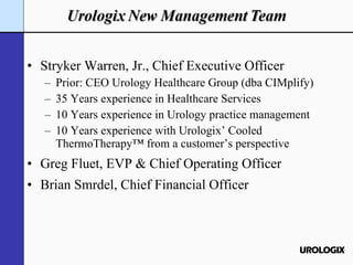 Stryker Warren, Jr., Chief Executive Officer Prior: CEO Urology Healthcare Group (dba CIMplify) 35 Years experience in Healthcare Services 10 Years experience in Urology practice management 10 Years experience with Urologix’ Cooled ThermoTherapy™ from a customer’s perspective Greg Fluet, EVP & Chief Operating Officer Brian Smrdel, Chief Financial Officer 