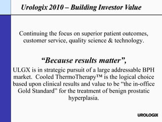 Continuing the focus on superior patient outcomes, customer service, quality science & technology. “ Because results matter”, ULGX is in strategic pursuit of a large addressable BPH market.  Cooled ThermoTherapy™ is the logical choice based upon clinical results and value to be “the in-office Gold Standard” for the treatment of benign prostatic hyperplasia. 