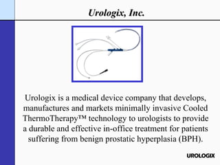 Urologix is a medical device company that develops, manufactures and markets minimally invasive Cooled ThermoTherapy™ technology to urologists to provide a durable and effective in-office treatment for patients suffering from benign prostatic hyperplasia (BPH). Urologix, Inc. 