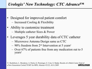 Designed for improved patient comfort Increased Cooling & Flexibility Ability to customize treatment Multiple catheter Sizes & Power Leverages 5 year durability data of CTC catheter Microwave Antenna Design same as CTC 90% freedom from 2 nd  Intervention at 5 year s 1 Over 67%   of patients free from any medication out to 5 years 1 Urologix’ New Technology: CTC Advance™ 1 C. Roehrborn, L. Mynderse, A. Partin, G. Preminger, E. Cote, S. Madej: Results of a Multi-Center Trial of a New Generation Cooled TUMT for BPH, Abstract #2122, AUA 2009 