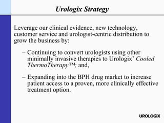 Urologix Strategy Leverage our clinical evidence, new technology, customer service and urologist-centric distribution to grow the business by: Continuing to convert urologists using other minimally invasive therapies to Urologix’  Cooled ThermoTherapy™;  and,   Expanding into the BPH drug market to increase patient access to a proven, more clinically effective treatment option. 