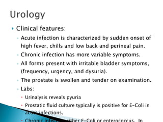 Clinical features: Acute infection is characterized by sudden onset of high fever, chills and low back and perineal pain. Chronic infection has more variable symptoms. All forms present with irritable bladder symptoms, (frequency, urgency, and dysuria). The prostate is swollen and tender on examination. Labs: Urinalysis reveals pyuria Prostatic fluid culture typically is positive for E-Coli in acute infections. Chronic infection either E-Coli or enterococcus.  In none bacteria cultures are negative. 