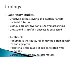 Laboratory studies: Urinalysis reveals pyuria and bacteriuria with bacterial infection Cultures are positive for suspected organisms Ultrasound is useful if abscess is suspected Treatment: If mumps is the cause, relief may be obtained with ice and analgesia. If bacteria is the cause, it can be treated with antibiotics Carefully evaluate any scrotal masses. 