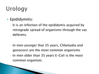 Epididymitis: It is an infection of the epididymis acquired by retrograde spread of organisms through the vas deferens. In men younger that 35 years, Chlamydia and gonococci are the most common organisms In men older than 35 years E-Coli is the most common organism. 