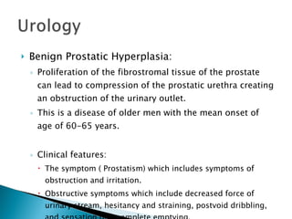 Benign Prostatic Hyperplasia: Proliferation of the fibrostromal tissue of the prostate can lead to compression of the prostatic urethra creating an obstruction of the urinary outlet. This is a disease of older men with the mean onset of age of 60-65 years. Clinical features: The symptom ( Prostatism) which includes symptoms of  obstruction and irritation. Obstructive symptoms which include decreased force of urinary stream, hesitancy and straining, postvoid dribbling, and sensation of incomplete emptying. 