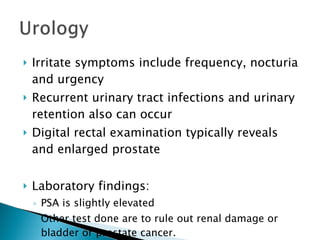 Irritate symptoms include frequency, nocturia and urgency Recurrent urinary tract infections and urinary retention also can occur Digital rectal examination typically reveals and enlarged prostate Laboratory findings: PSA is slightly elevated Other test done are to rule out renal damage or bladder or prostate cancer. 