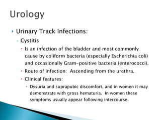 Urinary Track Infections: Cystitis Is an infection of the bladder and most commonly cause by coliform bacteria (especially Escherichia coli) and occasionally Gram-positive bacteria (enterococci). Route of infection:  Ascending from the urethra. Clinical features: Dysuria and suprapubic discomfort, and in women it may demonstrate with gross hematuria.  In women these symptoms usually appear following intercourse. 
