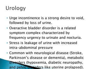 Urge incontinence is a strong desire to void, followed by loss of urine. Overactive bladder disorder is a related symptom complex characterized by frequency urgency to urinate and nocturia. Stress is leakage of urine with increased intra-abdominal pressure Common with neurological disease (Stroke, Parkinson’s disease or dementia), metabolic disorders (hypoxemia, diabetic neuropathy, and pelvic disorders like uterine prolapsed). 