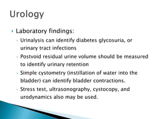 Laboratory findings: Urinalysis can identify diabetes glycosuria, or urinary tract infections Postvoid residual urine volume should be measured to identify urinary retention Simple cystometry (instillation of water into the bladder) can identify bladder contractions. Stress test, ultrasonography, cystocopy, and urodynamics also may be used.  