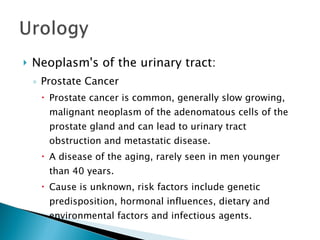 Neoplasm's of the urinary tract: Prostate Cancer Prostate cancer is common, generally slow growing, malignant neoplasm of the adenomatous cells of the prostate gland and can lead to urinary tract obstruction and metastatic disease. A disease of the aging, rarely seen in men younger than 40 years. Cause is unknown, risk factors include genetic predisposition, hormonal influences, dietary and environmental factors and infectious agents. 