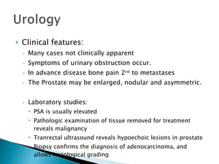Clinical features: Many cases not clinically apparent Symptoms of urinary obstruction occur. In advance disease bone pain 2 nd  to metastases The Prostate may be enlarged, nodular and asymmetric. Laboratory studies: PSA is usually elevated Pathologic examination of tissue removed for treatment reveals malignancy Tranrectal ultrasound reveals hypoechoic lesions in prostate Biopsy confirms the diagnosis of adenocarcinoma, and allows histological grading 