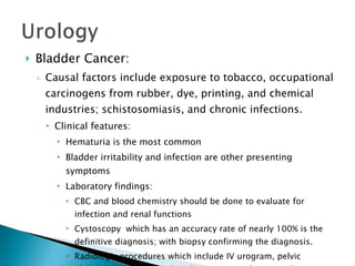 Bladder Cancer: Causal factors include exposure to tobacco, occupational carcinogens from rubber, dye, printing, and chemical industries; schistosomiasis, and chronic infections. Clinical features: Hematuria is the most common  Bladder irritability and infection are other presenting symptoms Laboratory findings: CBC and blood chemistry should be done to evaluate for infection and renal functions Cystoscopy  which has an accuracy rate of nearly 100% is the definitive diagnosis; with biopsy confirming the diagnosis. Radiologic procedures which include IV urogram, pelvic abdominal CT, chest X-Ray, bone scan, and retrograde pyelography for renal pelvic tumors and staging. 